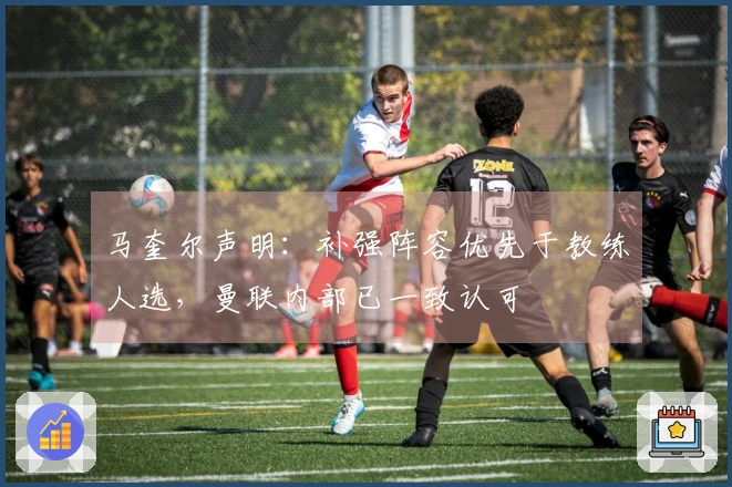 马奎尔声明：补强阵容优先于教练人选，曼联内部已一致认可