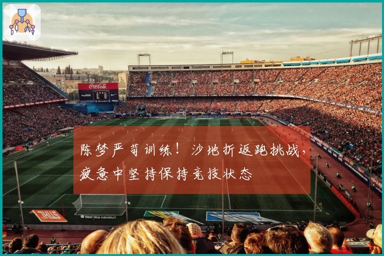 陈梦严苛训练！沙地折返跑挑战，疲惫中坚持保持竞技状态