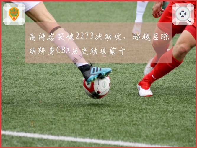 高诗岩突破2273次助攻，超越吕晓明跻身CBA历史助攻前十