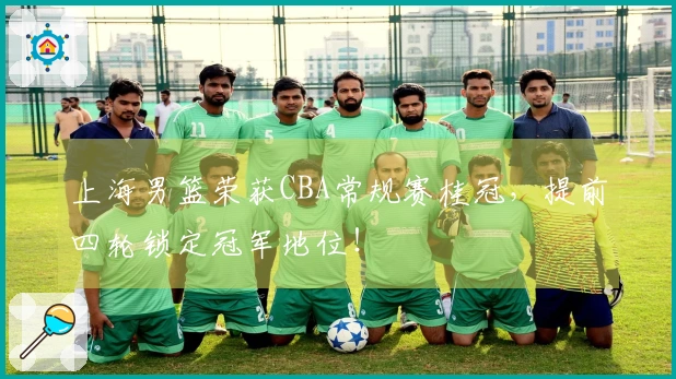 上海男篮荣获CBA常规赛桂冠，提前四轮锁定冠军地位！