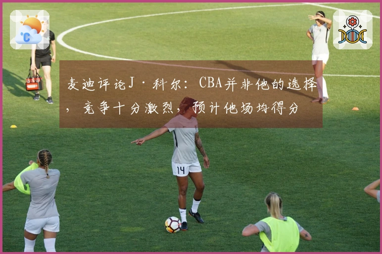 麦迪评论J·科尔：CBA并非他的选择，竞争十分激烈，预计他场均得分8分