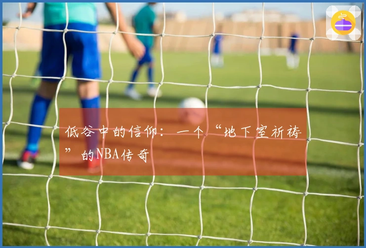 低谷中的信仰：一个“地下室祈祷”的NBA传奇