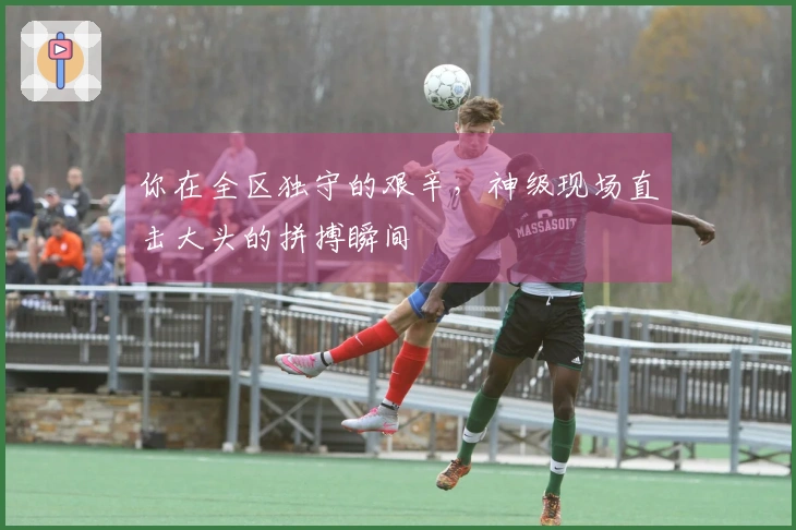 你在全区独守的艰辛，神级现场直击大头的拼搏瞬间