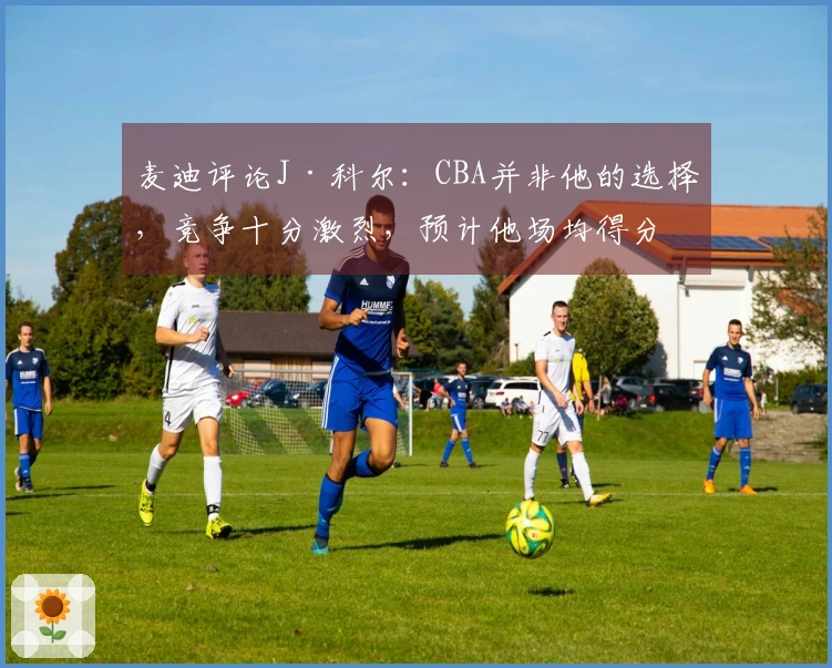 麦迪评论J·科尔：CBA并非他的选择，竞争十分激烈，预计他场均得分8分