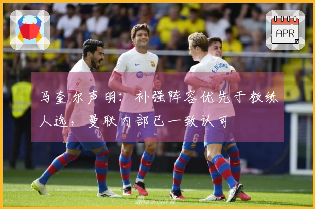 马奎尔声明：补强阵容优先于教练人选，曼联内部已一致认可