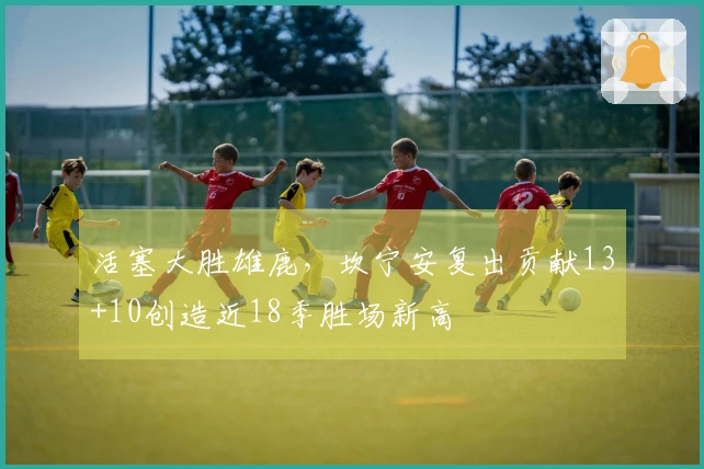 活塞大胜雄鹿，坎宁安复出贡献13+10创造近18季胜场新高